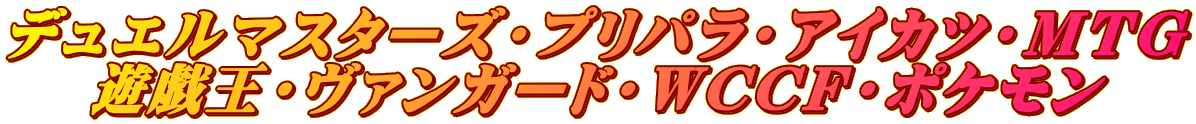 デュエルマスターズ・プリパラ・アイカツ・ＭＴＧ 遊戯王・ヴァンガード・ＷＣＣＦ・ポケモン
